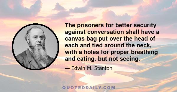 The prisoners for better security against conversation shall have a canvas bag put over the head of each and tied around the neck, with a holes for proper breathing and eating, but not seeing.