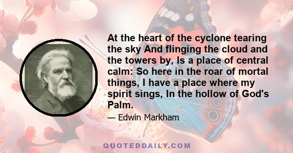 At the heart of the cyclone tearing the sky And flinging the cloud and the towers by, Is a place of central calm: So here in the roar of mortal things, I have a place where my spirit sings, In the hollow of God's Palm.