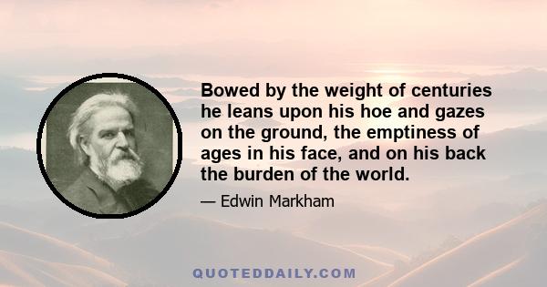 Bowed by the weight of centuries he leans upon his hoe and gazes on the ground, the emptiness of ages in his face, and on his back the burden of the world.