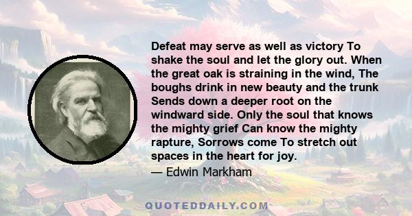 Defeat may serve as well as victory To shake the soul and let the glory out. When the great oak is straining in the wind, The boughs drink in new beauty and the trunk Sends down a deeper root on the windward side. Only