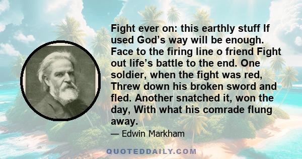 Fight ever on: this earthly stuff If used God’s way will be enough. Face to the firing line o friend Fight out life’s battle to the end. One soldier, when the fight was red, Threw down his broken sword and fled. Another 