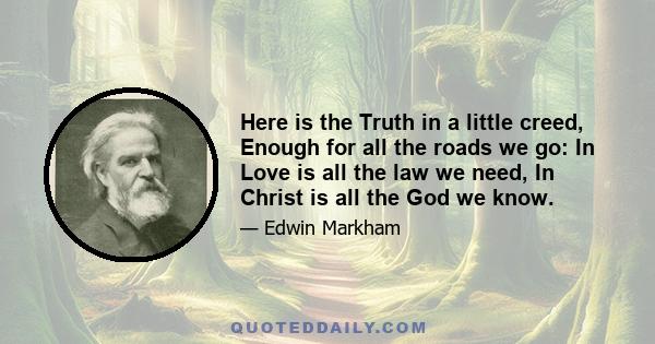 Here is the Truth in a little creed, Enough for all the roads we go: In Love is all the law we need, In Christ is all the God we know.