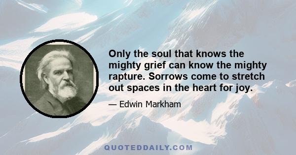 Only the soul that knows the mighty grief can know the mighty rapture. Sorrows come to stretch out spaces in the heart for joy.