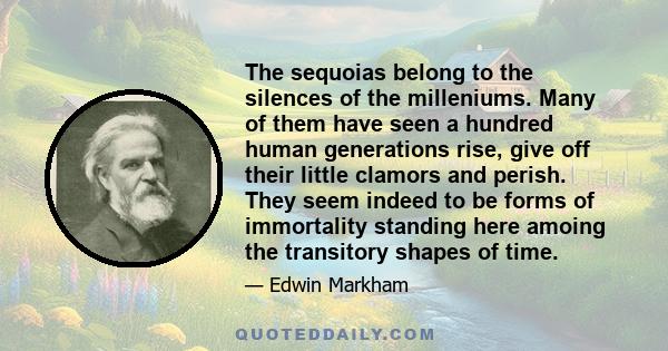 The sequoias belong to the silences of the milleniums. Many of them have seen a hundred human generations rise, give off their little clamors and perish. They seem indeed to be forms of immortality standing here amoing