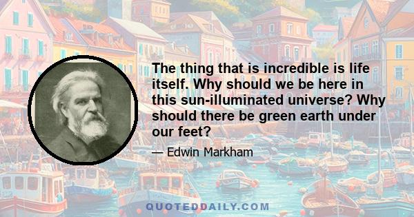 The thing that is incredible is life itself. Why should we be here in this sun-illuminated universe? Why should there be green earth under our feet?