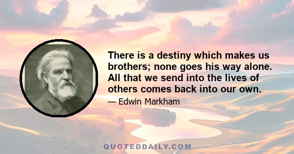 There is a destiny which makes us brothers; none goes his way alone. All that we send into the lives of others comes back into our own.