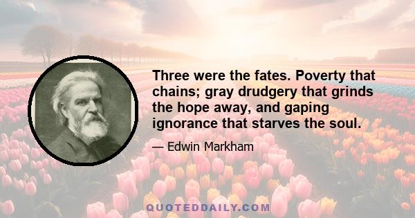 Three were the fates. Poverty that chains; gray drudgery that grinds the hope away, and gaping ignorance that starves the soul.