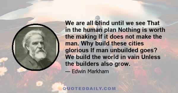 We are all blind until we see That in the human plan Nothing is worth the making If it does not make the man. Why build these cities glorious If man unbuilded goes? We build the world in vain Unless the builders also