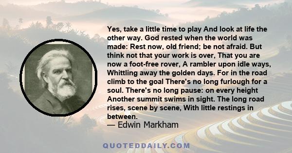 Yes, take a little time to play And look at life the other way. God rested when the world was made: Rest now, old friend; be not afraid. But think not that your work is over, That you are now a foot-free rover, A