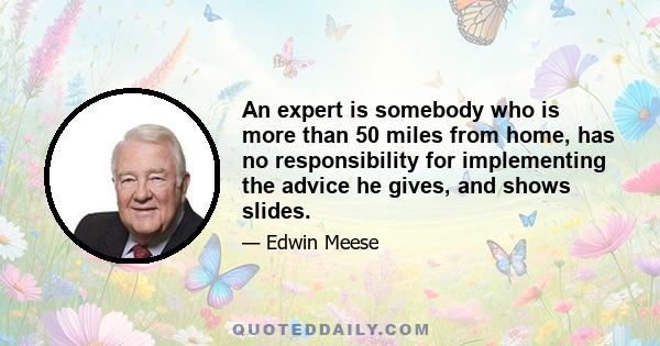 An expert is somebody who is more than 50 miles from home, has no responsibility for implementing the advice he gives, and shows slides.