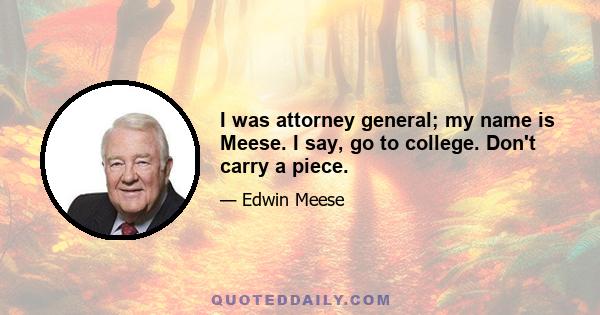 I was attorney general; my name is Meese. I say, go to college. Don't carry a piece.