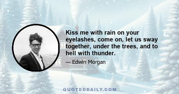 Kiss me with rain on your eyelashes, come on, let us sway together, under the trees, and to hell with thunder.