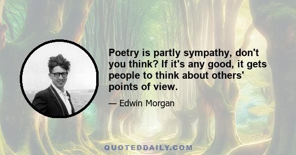 Poetry is partly sympathy, don't you think? If it's any good, it gets people to think about others' points of view.