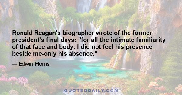 Ronald Reagan's biographer wrote of the former president's final days: for all the intimate familiarity of that face and body, I did not feel his presence beside me-only his absence.