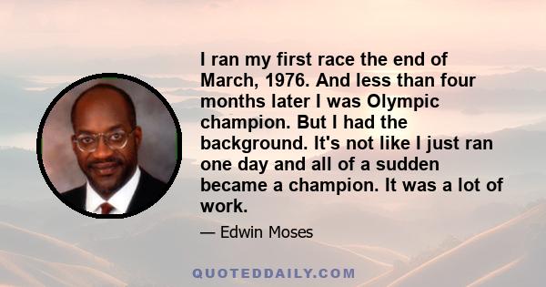 I ran my first race the end of March, 1976. And less than four months later I was Olympic champion. But I had the background. It's not like I just ran one day and all of a sudden became a champion. It was a lot of work.