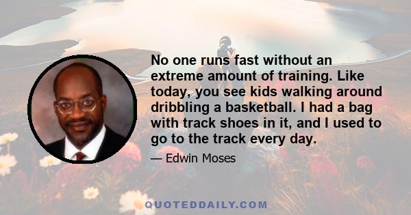 No one runs fast without an extreme amount of training. Like today, you see kids walking around dribbling a basketball. I had a bag with track shoes in it, and I used to go to the track every day.