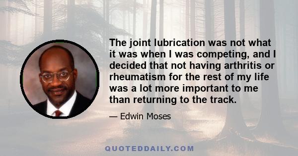 The joint lubrication was not what it was when I was competing, and I decided that not having arthritis or rheumatism for the rest of my life was a lot more important to me than returning to the track.