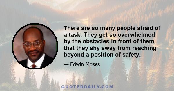 There are so many people afraid of a task. They get so overwhelmed by the obstacles in front of them that they shy away from reaching beyond a position of safety.