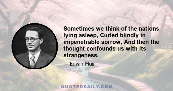 Sometimes we think of the nations lying asleep, Curled blindly in impenetrable sorrow, And then the thought confounds us with its strangeness.