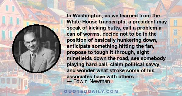 In Washington, as we learned from the White House transcripts, a president may speak of kicking butts, call a problem a can of worms, decide not to be in the position of basically hunkering down, anticipate something