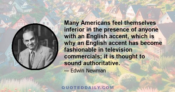 Many Americans feel themselves inferior in the presence of anyone with an English accent, which is why an English accent has become fashionable in television commercials; it is thought to sound authoritative.