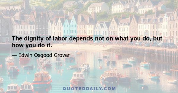 The dignity of labor depends not on what you do, but how you do it.