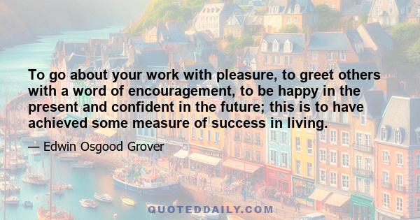 To go about your work with pleasure, to greet others with a word of encouragement, to be happy in the present and confident in the future; this is to have achieved some measure of success in living.