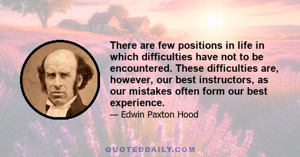 There are few positions in life in which difficulties have not to be encountered. These difficulties are, however, our best instructors, as our mistakes often form our best experience.