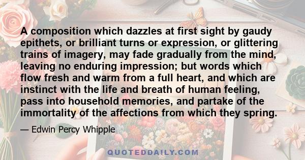 A composition which dazzles at first sight by gaudy epithets, or brilliant turns or expression, or glittering trains of imagery, may fade gradually from the mind, leaving no enduring impression; but words which flow