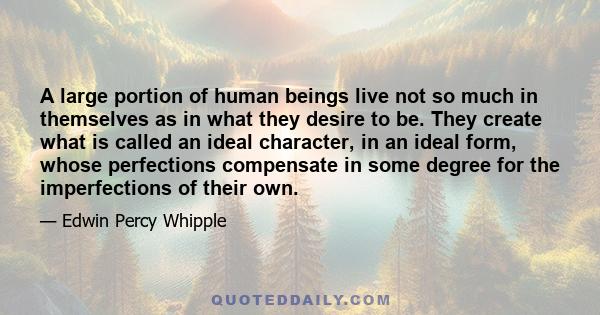 A large portion of human beings live not so much in themselves as in what they desire to be. They create what is called an ideal character, in an ideal form, whose perfections compensate in some degree for the