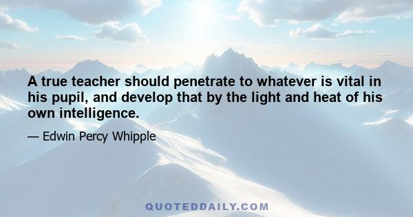 A true teacher should penetrate to whatever is vital in his pupil, and develop that by the light and heat of his own intelligence.