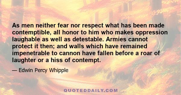 As men neither fear nor respect what has been made contemptible, all honor to him who makes oppression laughable as well as detestable. Armies cannot protect it then; and walls which have remained impenetrable to cannon 