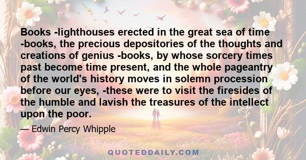 Books -lighthouses erected in the great sea of time -books, the precious depositories of the thoughts and creations of genius -books, by whose sorcery times past become time present, and the whole pageantry of the