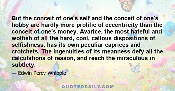 But the conceit of one's self and the conceit of one's hobby are hardly more prolific of eccentricity than the conceit of one's money. Avarice, the most hateful and wolfish of all the hard, cool, callous dispositions of 