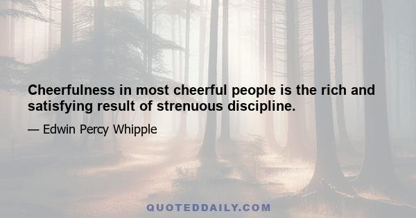 Cheerfulness in most cheerful people is the rich and satisfying result of strenuous discipline.