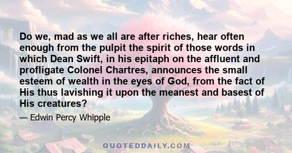 Do we, mad as we all are after riches, hear often enough from the pulpit the spirit of those words in which Dean Swift, in his epitaph on the affluent and profligate Colonel Chartres, announces the small esteem of