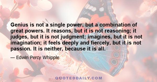 Genius is not a single power, but a combination of great powers. It reasons, but it is not reasoning; it judges, but it is not judgment; imagines, but it is not imagination; it feels deeply and fiercely, but it is not