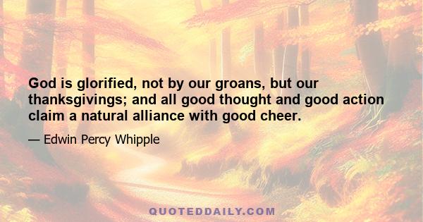 God is glorified, not by our groans, but our thanksgivings; and all good thought and good action claim a natural alliance with good cheer.