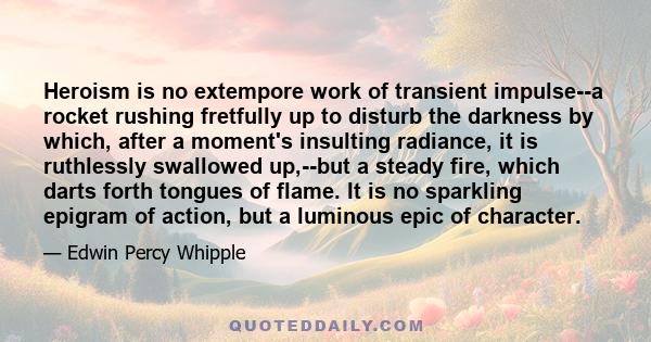 Heroism is no extempore work of transient impulse--a rocket rushing fretfully up to disturb the darkness by which, after a moment's insulting radiance, it is ruthlessly swallowed up,--but a steady fire, which darts