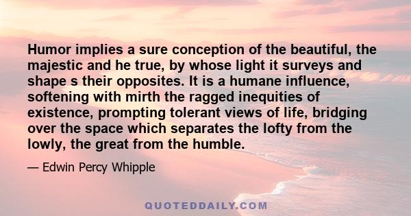 Humor implies a sure conception of the beautiful, the majestic and he true, by whose light it surveys and shape s their opposites. It is a humane influence, softening with mirth the ragged inequities of existence,