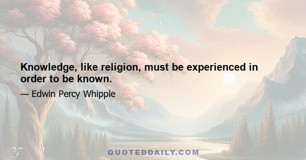 Knowledge, like religion, must be experienced in order to be known.