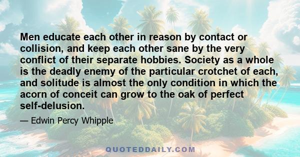 Men educate each other in reason by contact or collision, and keep each other sane by the very conflict of their separate hobbies. Society as a whole is the deadly enemy of the particular crotchet of each, and solitude