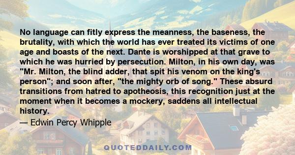 No language can fitly express the meanness, the baseness, the brutality, with which the world has ever treated its victims of one age and boasts of the next. Dante is worshipped at that grave to which he was hurried by