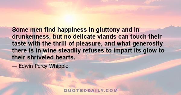 Some men find happiness in gluttony and in drunkenness, but no delicate viands can touch their taste with the thrill of pleasure, and what generosity there is in wine steadily refuses to impart its glow to their