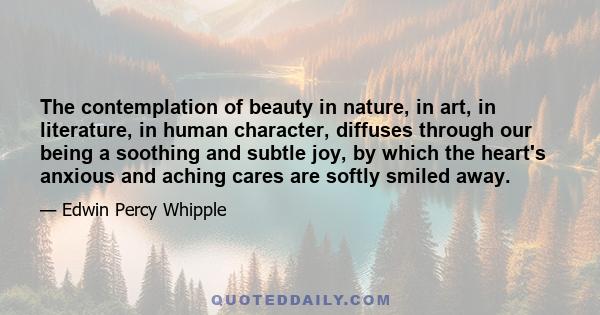 The contemplation of beauty in nature, in art, in literature, in human character, diffuses through our being a soothing and subtle joy, by which the heart's anxious and aching cares are softly smiled away.