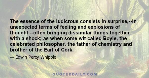 The essence of the ludicrous consists in surprise,--in unexpected terms of feeling and explosions of thought,--often bringing dissimilar things together with a shock; as when some wit called Boyle, the celebrated