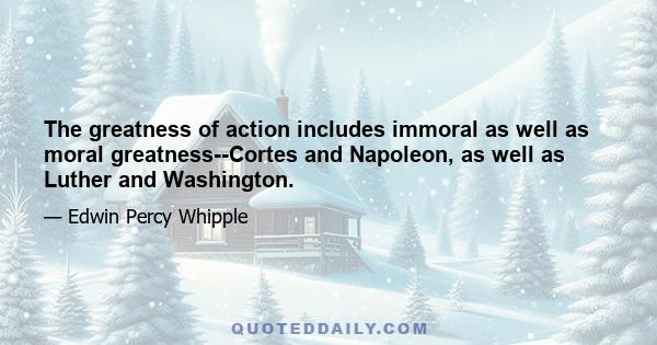 The greatness of action includes immoral as well as moral greatness--Cortes and Napoleon, as well as Luther and Washington.