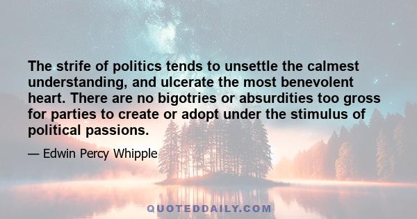 The strife of politics tends to unsettle the calmest understanding, and ulcerate the most benevolent heart. There are no bigotries or absurdities too gross for parties to create or adopt under the stimulus of political