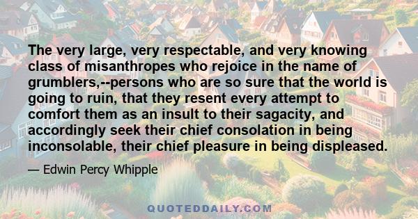 The very large, very respectable, and very knowing class of misanthropes who rejoice in the name of grumblers,--persons who are so sure that the world is going to ruin, that they resent every attempt to comfort them as