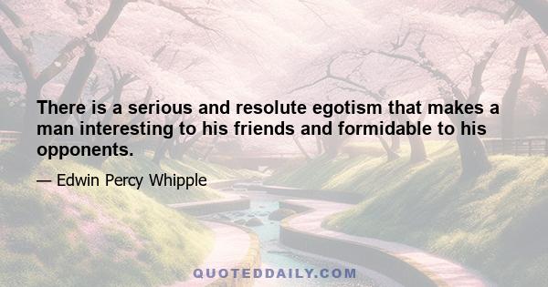 There is a serious and resolute egotism that makes a man interesting to his friends and formidable to his opponents.